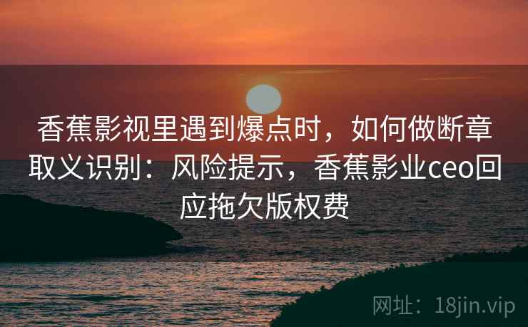 香蕉影视里遇到爆点时，如何做断章取义识别：风险提示，香蕉影业ceo回应拖欠版权费