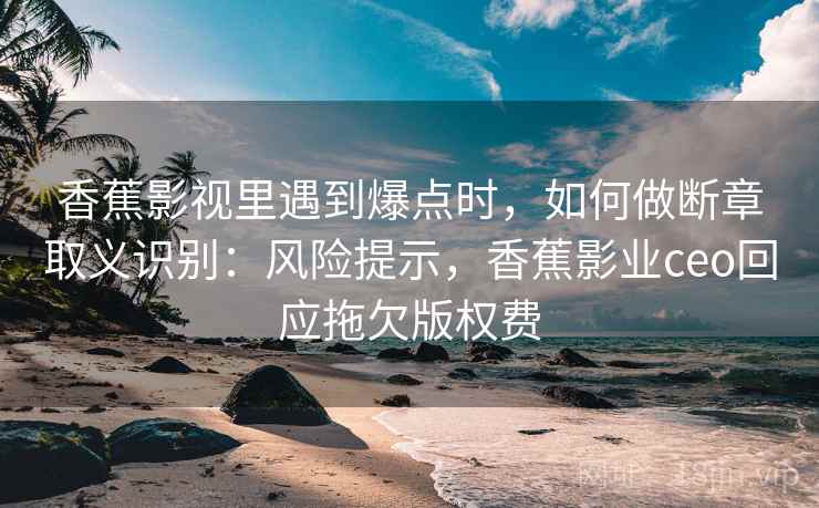 香蕉影视里遇到爆点时，如何做断章取义识别：风险提示，香蕉影业ceo回应拖欠版权费