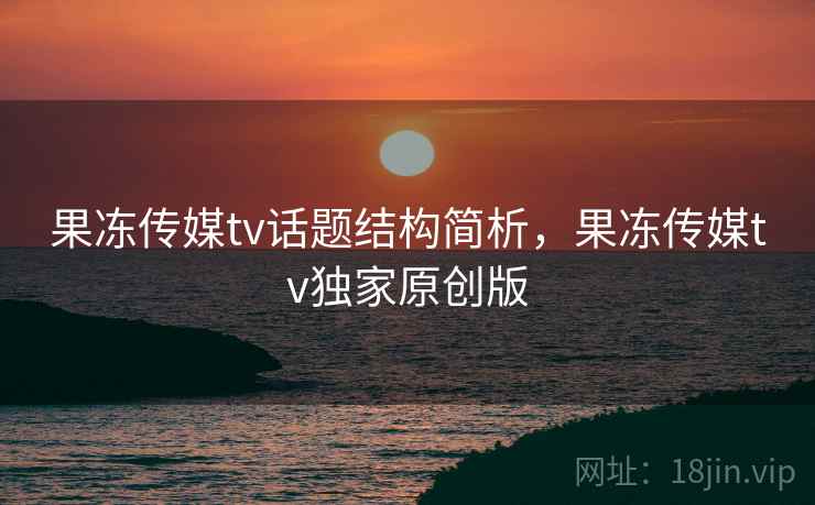 果冻传媒tv话题结构简析，果冻传媒tv独家原创版