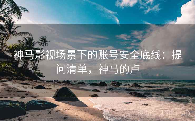 神马影视场景下的账号安全底线：提问清单，神马的卢