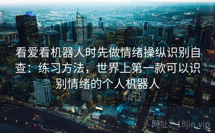 看爱看机器人时先做情绪操纵识别自查：练习方法，世界上第一款可以识别情绪的个人机器人