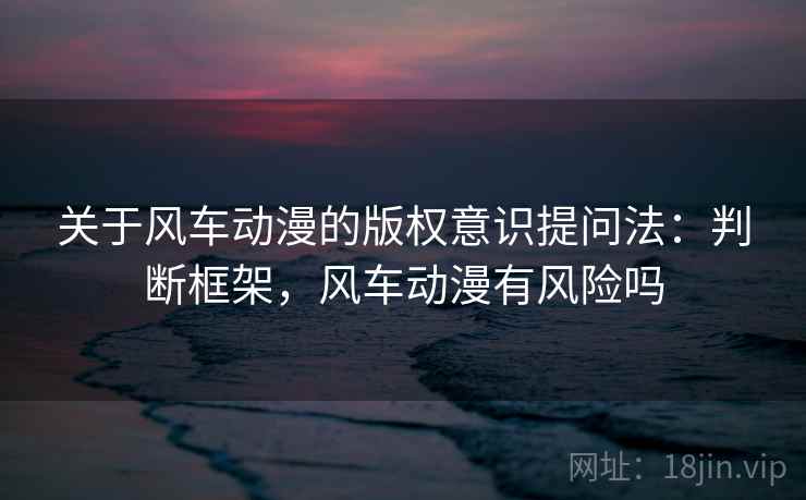 关于风车动漫的版权意识提问法：判断框架，风车动漫有风险吗