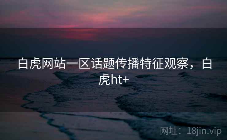 白虎网站一区话题传播特征观察，白虎ht+