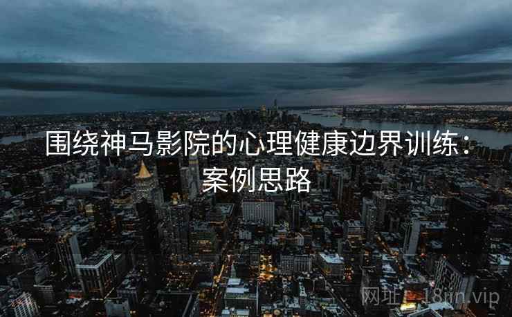 围绕神马影院的心理健康边界训练：案例思路