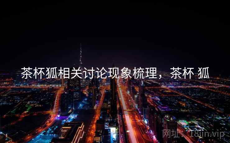 茶杯狐相关讨论现象梳理,茶杯 狐 茶杯狐相关讨论现象梳理,茶杯 狐