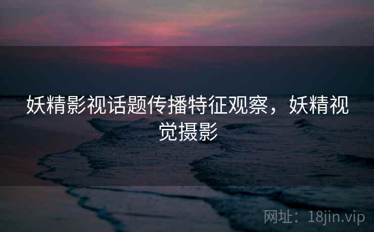 妖精影视话题传播特征观察,妖精视觉摄影 妖精影视话题传播特征观察,妖精视觉摄影