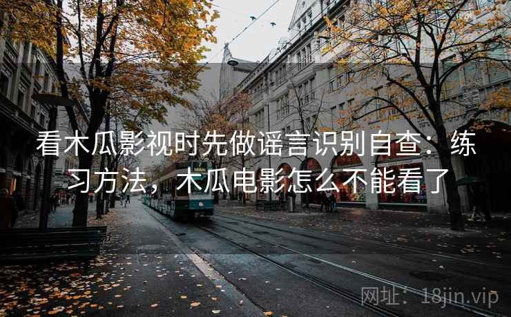 看木瓜影视时先做谣言识别自查：练习方法，木瓜电影怎么不能看了