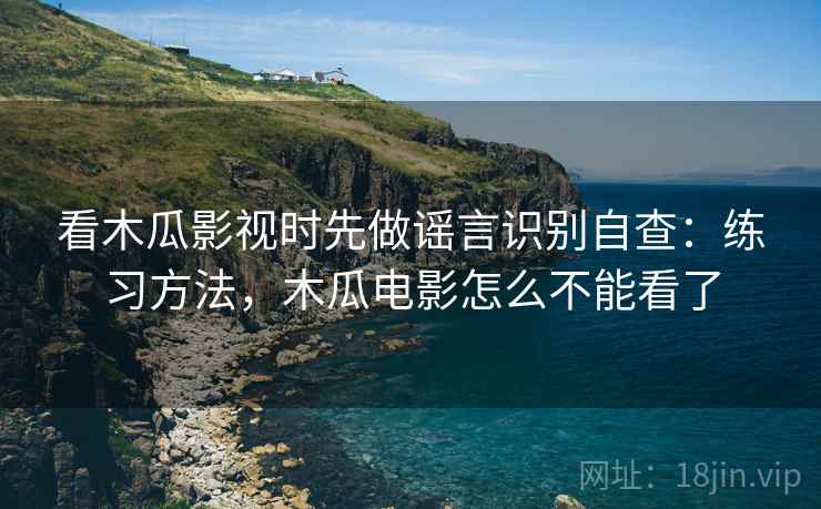 看木瓜影视时先做谣言识别自查：练习方法，木瓜电影怎么不能看了