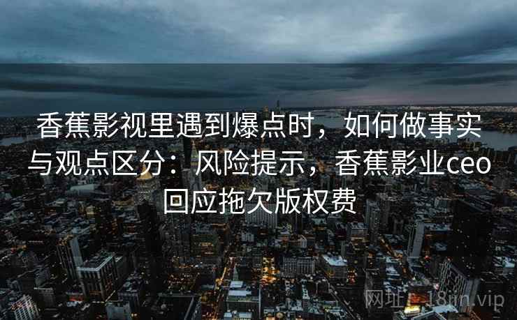 香蕉影视里遇到爆点时,如何做事实与观点区分:风险提示,香蕉影业ceo回应拖欠版权费 香蕉影视里遇到爆点时,如何做事实与观点区分:风险提示,香蕉影业ceo回应拖欠版权费