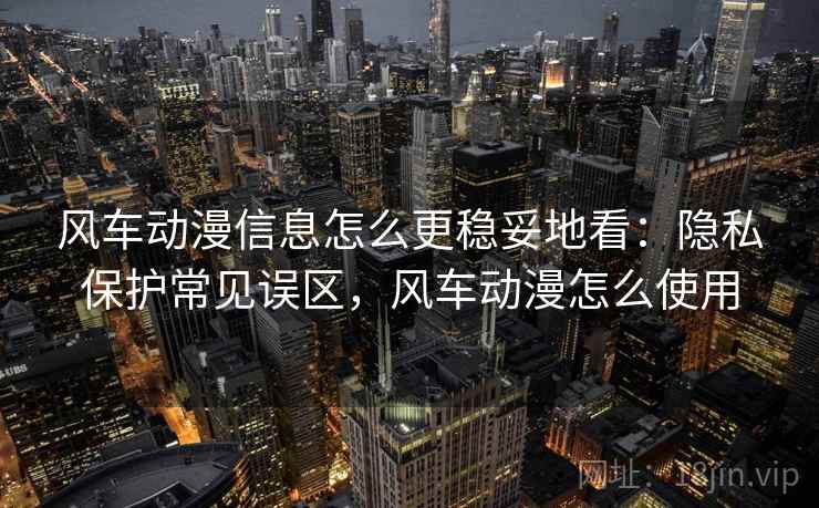 风车动漫信息怎么更稳妥地看:隐私保护常见误区,风车动漫怎么使用 风车动漫信息怎么更稳妥地看:隐私保护常见误区,风车动漫怎么使用