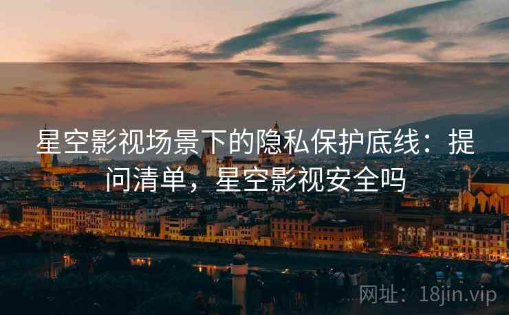 星空影视场景下的隐私保护底线：提问清单，星空影视安全吗