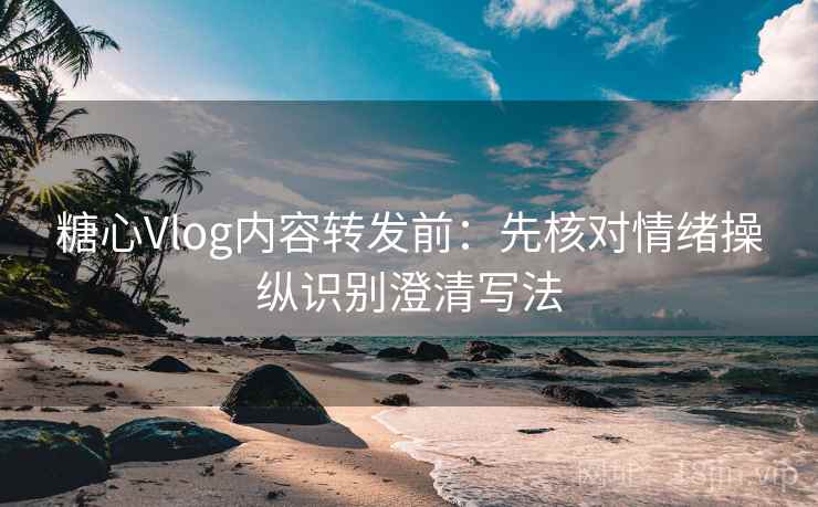 糖心Vlog内容转发前：先核对情绪操纵识别澄清写法