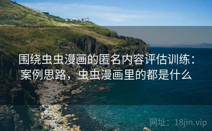 围绕虫虫漫画的匿名内容评估训练：案例思路，虫虫漫画里的都是什么