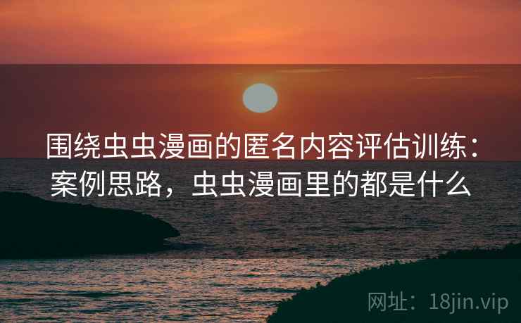 围绕虫虫漫画的匿名内容评估训练：案例思路，虫虫漫画里的都是什么