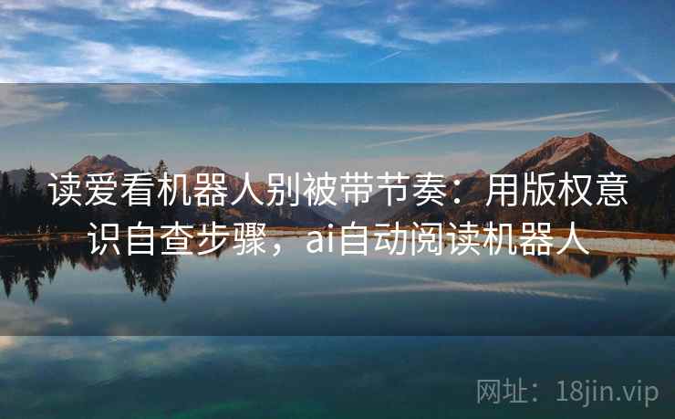 读爱看机器人别被带节奏:用版权意识自查步骤,ai自动阅读机器人 读爱看机器人别被带节奏:用版权意识自查步骤,ai自动阅读机器人