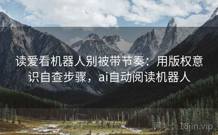 读爱看机器人别被带节奏:用版权意识自查步骤,ai自动阅读机器人 读爱看机器人别被带节奏:用版权意识自查步骤,ai自动阅读机器人