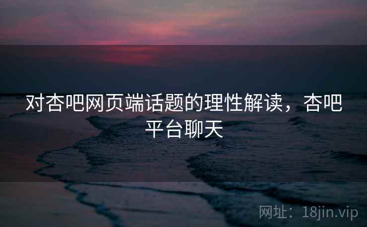对杏吧网页端话题的理性解读，杏吧平台聊天