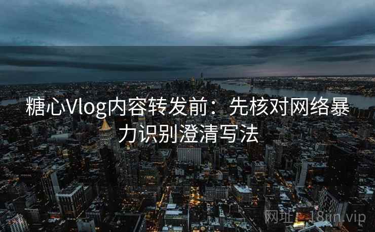 糖心Vlog内容转发前：先核对网络暴力识别澄清写法