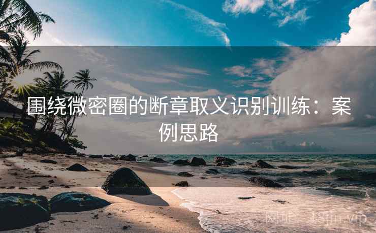 围绕微密圈的断章取义识别训练：案例思路