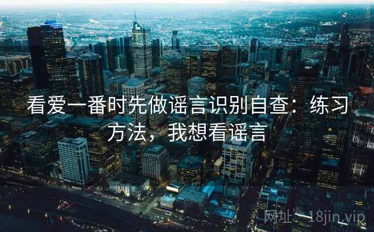 看爱一番时先做谣言识别自查：练习方法，我想看谣言