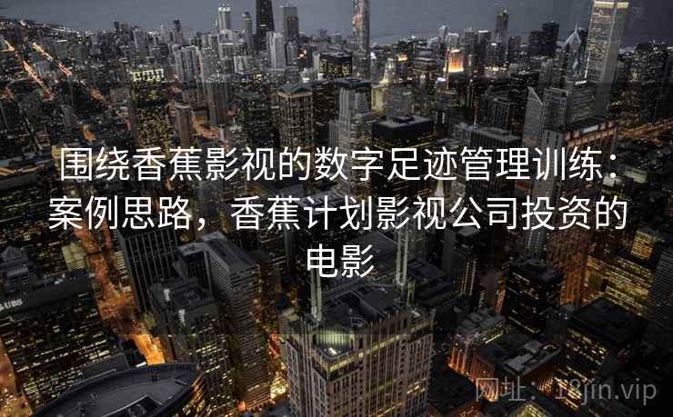 围绕香蕉影视的数字足迹管理训练:案例思路,香蕉计划影视公司投资的电影 围绕香蕉影视的数字足迹管理训练:案例思路,香蕉计划影视公司投资的电影