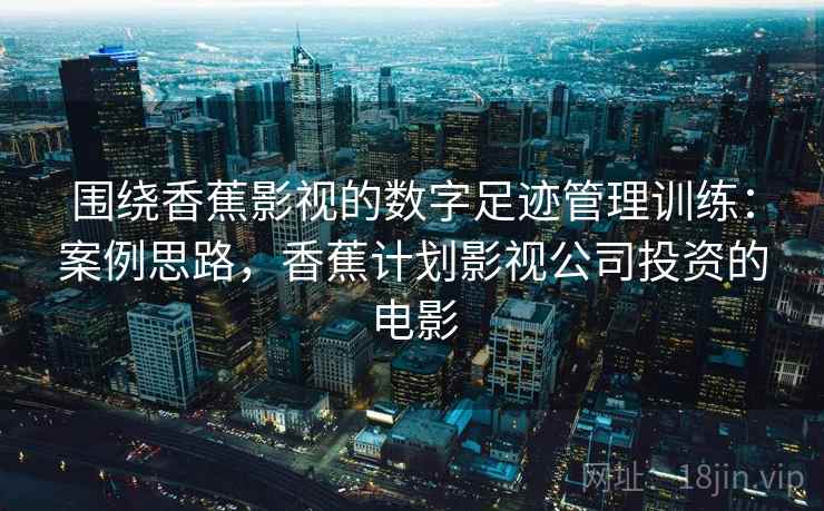 围绕香蕉影视的数字足迹管理训练:案例思路,香蕉计划影视公司投资的电影 围绕香蕉影视的数字足迹管理训练:案例思路,香蕉计划影视公司投资的电影
