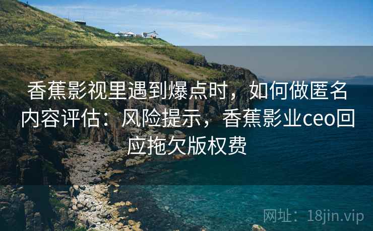 香蕉影视里遇到爆点时,如何做匿名内容评估:风险提示,香蕉影业ceo回应拖欠版权费 香蕉影视里遇到爆点时,如何做匿名内容评估:风险提示,香蕉影业ceo回应拖欠版权费
