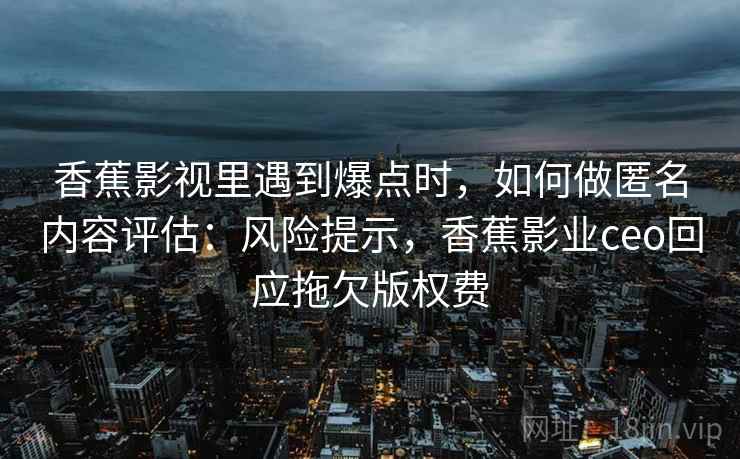 香蕉影视里遇到爆点时,如何做匿名内容评估:风险提示,香蕉影业ceo回应拖欠版权费 香蕉影视里遇到爆点时,如何做匿名内容评估:风险提示,香蕉影业ceo回应拖欠版权费