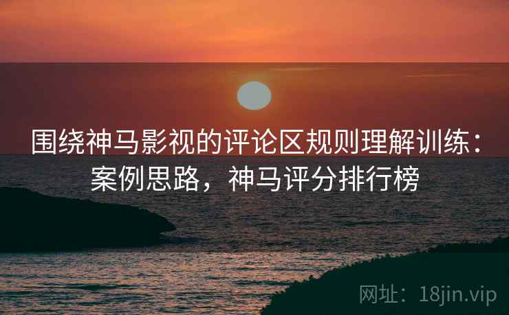 围绕神马影视的评论区规则理解训练：案例思路，神马评分排行榜