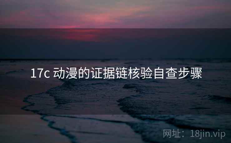 17c 动漫的证据链核验自查步骤 17c 动漫的证据链核验自查步骤