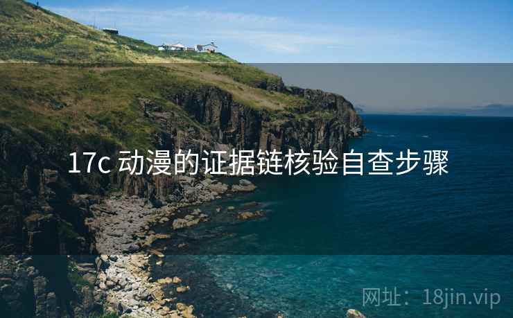 17c 动漫的证据链核验自查步骤 17c 动漫的证据链核验自查步骤