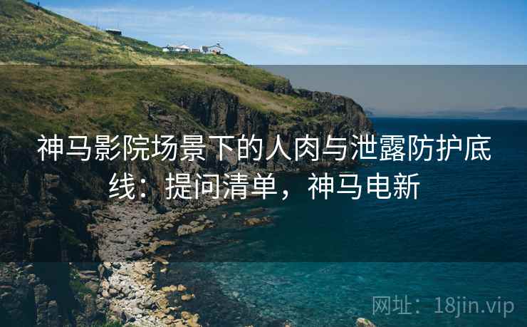神马影院场景下的人肉与泄露防护底线:提问清单,神马电新 神马影院场景下的人肉与泄露防护底线:提问清单,神马电新