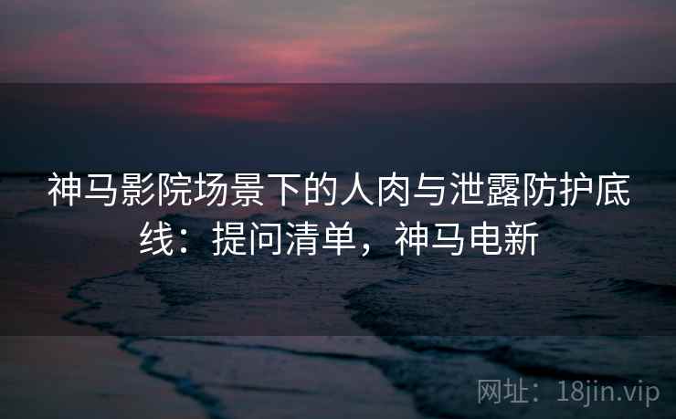 神马影院场景下的人肉与泄露防护底线:提问清单,神马电新 神马影院场景下的人肉与泄露防护底线:提问清单,神马电新