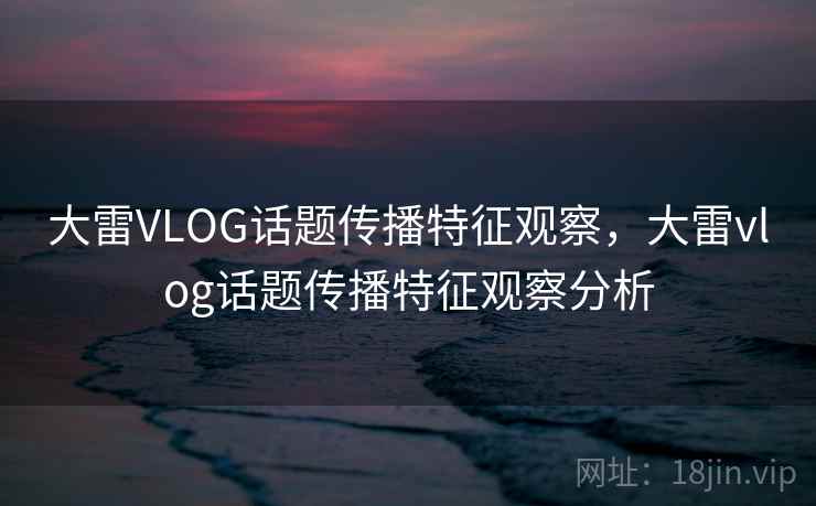 大雷VLOG话题传播特征观察,大雷vlog话题传播特征观察分析 大雷VLOG话题传播特征观察,大雷vlog话题传播特征观察分析