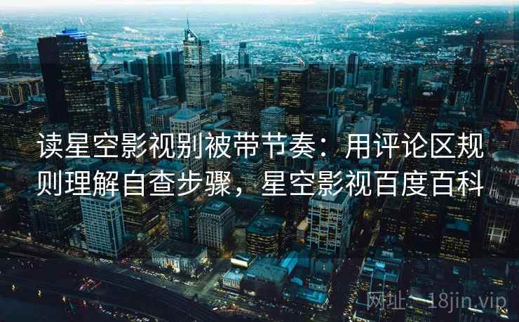 读星空影视别被带节奏：用评论区规则理解自查步骤，星空影视百度百科