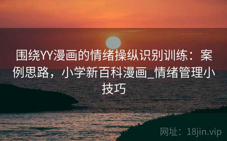 围绕YY漫画的情绪操纵识别训练:案例思路,小学新百科漫画_情绪管理小技巧 围绕YY漫画的情绪操纵识别训练:案例思路,小学新百科漫画_情绪管理小技巧