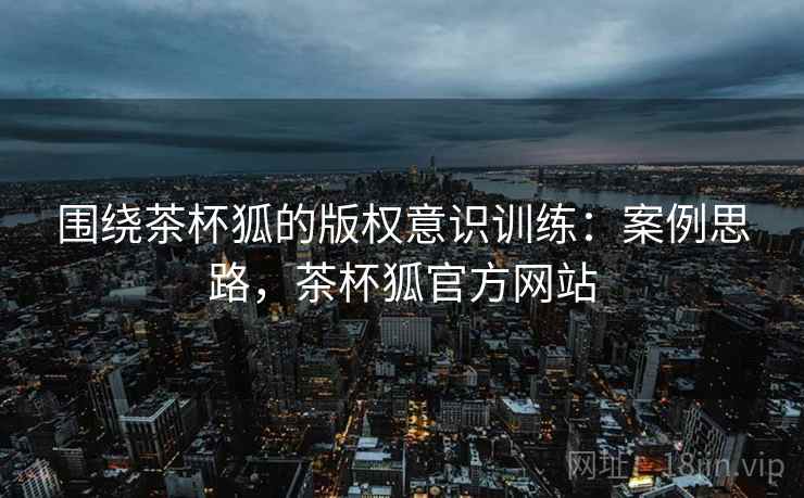 围绕茶杯狐的版权意识训练:案例思路,茶杯狐官方网站 围绕茶杯狐的版权意识训练:案例思路,茶杯狐官方网站