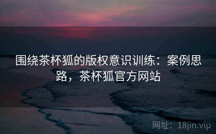 围绕茶杯狐的版权意识训练:案例思路,茶杯狐官方网站 围绕茶杯狐的版权意识训练:案例思路,茶杯狐官方网站