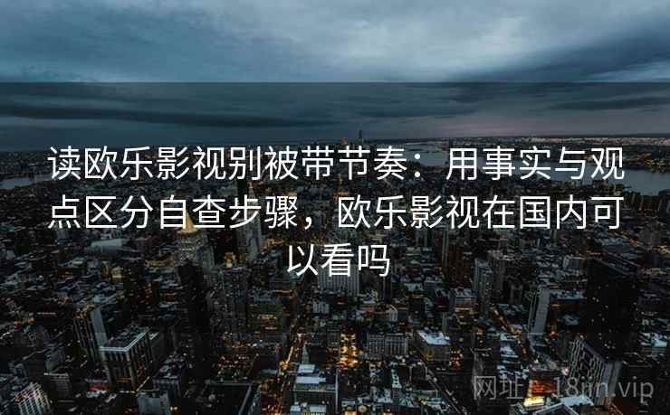 读欧乐影视别被带节奏:用事实与观点区分自查步骤,欧乐影视在国内可以看吗 读欧乐影视别被带节奏:用事实与观点区分自查步骤,欧乐影视在国内可以看吗