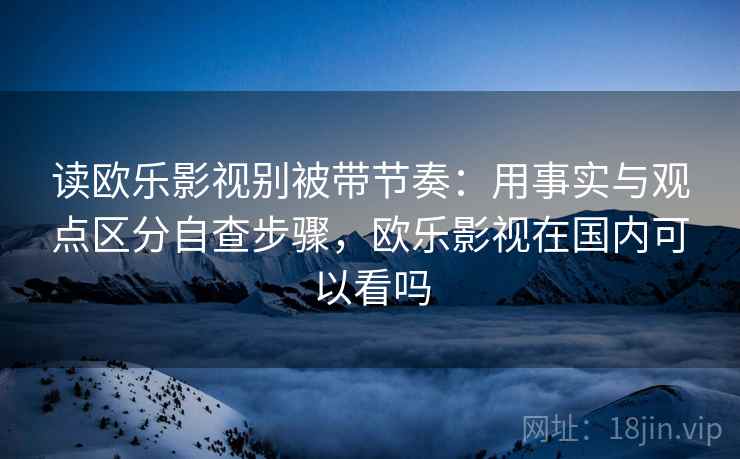 读欧乐影视别被带节奏:用事实与观点区分自查步骤,欧乐影视在国内可以看吗 读欧乐影视别被带节奏:用事实与观点区分自查步骤,欧乐影视在国内可以看吗
