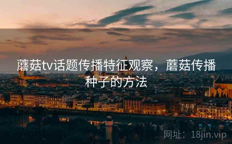 蘑菇tv话题传播特征观察,蘑菇传播种子的方法 蘑菇tv话题传播特征观察,蘑菇传播种子的方法