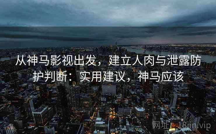 从神马影视出发，建立人肉与泄露防护判断：实用建议，神马应该