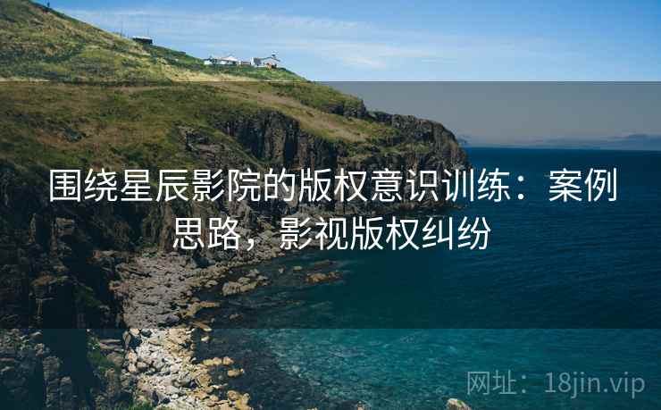 围绕星辰影院的版权意识训练:案例思路,影视版权纠纷 围绕星辰影院的版权意识训练:案例思路,影视版权纠纷