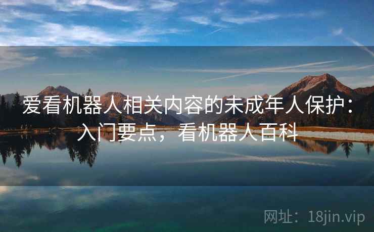 爱看机器人相关内容的未成年人保护:入门要点,看机器人百科 爱看机器人相关内容的未成年人保护:入门要点,看机器人百科