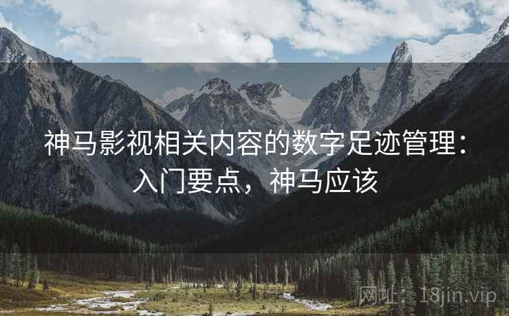 神马影视相关内容的数字足迹管理:入门要点,神马应该 神马影视相关内容的数字足迹管理:入门要点,神马应该
