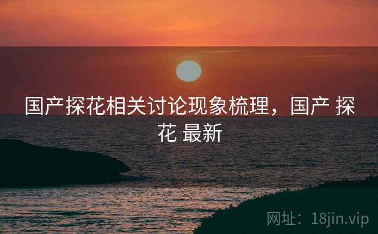 国产探花相关讨论现象梳理,国产 探花 最新 国产探花相关讨论现象梳理,国产 探花 最新