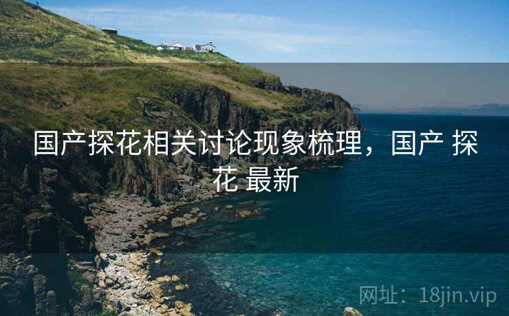 国产探花相关讨论现象梳理,国产 探花 最新 国产探花相关讨论现象梳理,国产 探花 最新