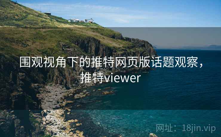 围观视角下的推特网页版话题观察,推特viewer 围观视角下的推特网页版话题观察,推特viewer