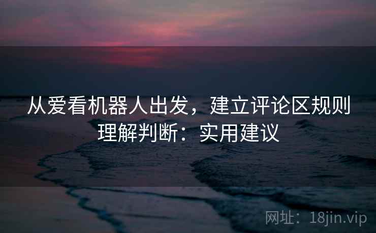 从爱看机器人出发,建立评论区规则理解判断:实用建议 从爱看机器人出发,建立评论区规则理解判断:实用建议