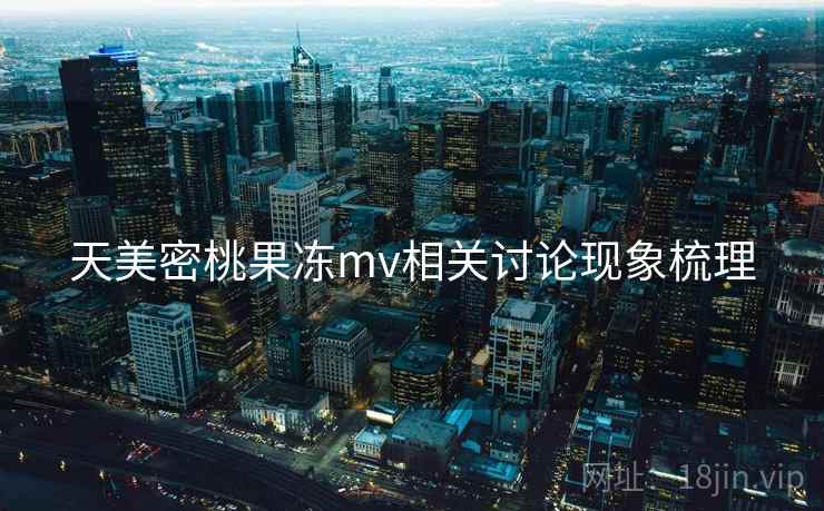 天美密桃果冻mv相关讨论现象梳理 天美密桃果冻mv相关讨论现象梳理